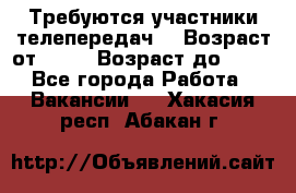 Требуются участники телепередач. › Возраст от ­ 18 › Возраст до ­ 60 - Все города Работа » Вакансии   . Хакасия респ.,Абакан г.